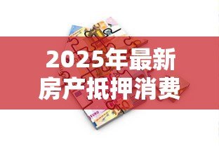 2025年最新房产抵押消费贷款:如何用房产抵押获得消费资金 2025年最新房产抵押消费贷款:如何用房产抵押获得消费资金
