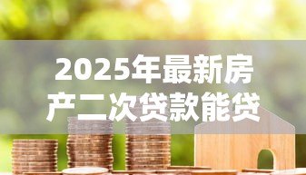2025年最新房产二次贷款能贷多少:2025年房产二抵额度怎么算 2025年最新房产二次贷款能贷多少:2025年房产二抵额度怎么算