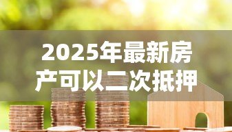 2025年最新房产可以二次抵押贷款：已抵押房产能否再次申请贷款