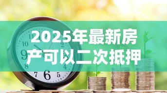 2025年最新房产可以二次抵押贷款：已抵押房产能否再次申请贷款