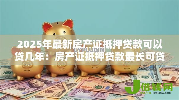 2025年最新房产证抵押贷款可以贷几年:房产证抵押贷款最长可贷多少年 2025年最新房产证抵押贷款可以贷几年:房产证抵押贷款最长可贷多少年