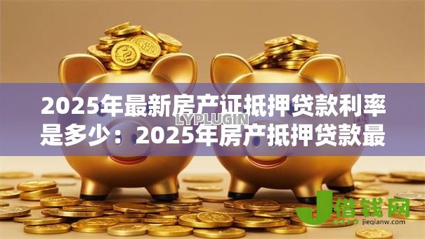 2025年最新房产证抵押贷款利率是多少:2025年房产抵押贷款最新利率多少 2025年最新房产证抵押贷款利率是多少:2025年房产抵押贷款最新利率多少