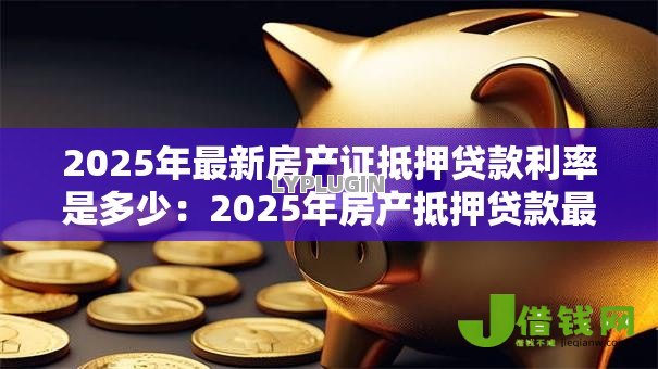 2025年最新房产证抵押贷款利率是多少:2025年房产抵押贷款最新利率多少 2025年最新房产证抵押贷款利率是多少:2025年房产抵押贷款最新利率多少