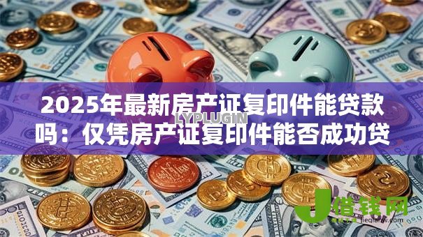 2025年最新房产证复印件能贷款吗:仅凭房产证复印件能否成功贷款 2025年最新房产证复印件能贷款吗:仅凭房产证复印件能否成功贷款