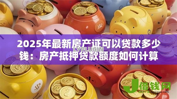 2025年最新房产证可以贷款多少钱:房产抵押贷款额度如何计算 2025年最新房产证可以贷款多少钱:房产抵押贷款额度如何计算