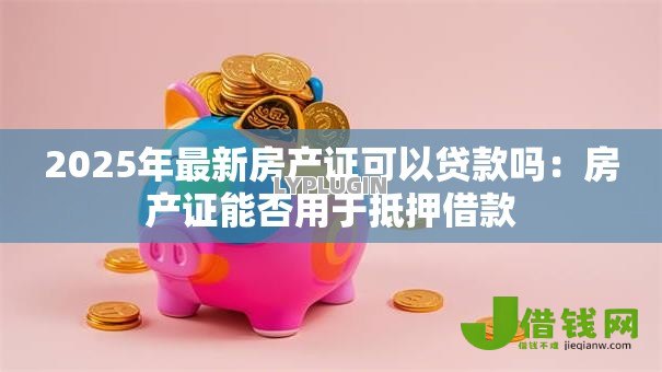 2025年最新房产证可以贷款吗:房产证能否用于抵押借款 2025年最新房产证可以贷款吗:房产证能否用于抵押借款