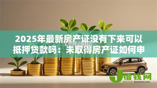 2025年最新房产证没有下来可以抵押贷款吗：未取得房产证如何申请抵押贷款