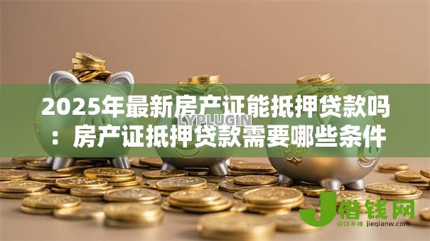 2025年最新房产证能抵押贷款吗:房产证抵押贷款需要哪些条件 2025年最新房产证能抵押贷款吗:房产证抵押贷款需要哪些条件