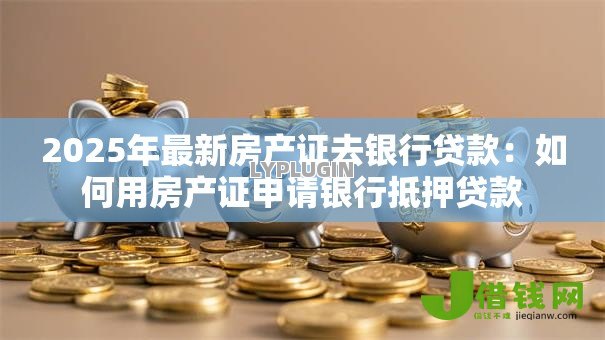 2025年最新房产证去银行贷款:如何用房产证申请银行抵押贷款 2025年最新房产证去银行贷款:如何用房产证申请银行抵押贷款