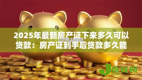 2025年最新房产证下来多久可以贷款:房产证到手后贷款多久能批下来 2025年最新房产证下来多久可以贷款:房产证到手后贷款多久能批下来