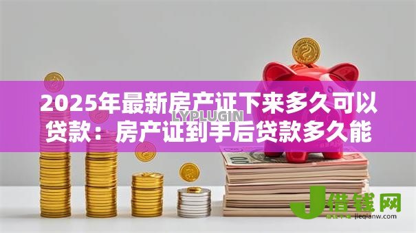 2025年最新房产证下来多久可以贷款:房产证到手后贷款多久能批下来 2025年最新房产证下来多久可以贷款:房产证到手后贷款多久能批下来