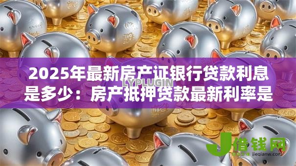 2025年最新房产证银行贷款利息是多少：房产抵押贷款最新利率是多少
