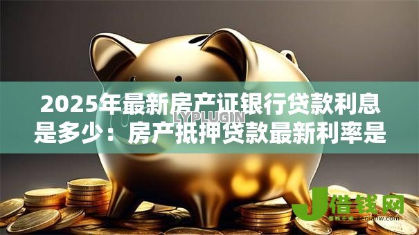 2025年最新房产证银行贷款利息是多少：房产抵押贷款最新利率是多少