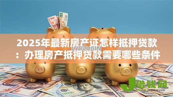 2025年最新房产证怎样抵押贷款:办理房产抵押贷款需要哪些条件 2025年最新房产证怎样抵押贷款:办理房产抵押贷款需要哪些条件