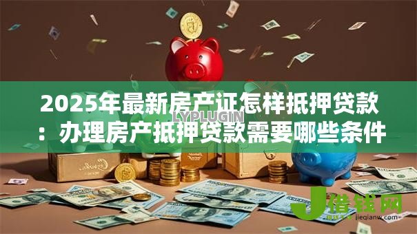 2025年最新房产证怎样抵押贷款:办理房产抵押贷款需要哪些条件 2025年最新房产证怎样抵押贷款:办理房产抵押贷款需要哪些条件