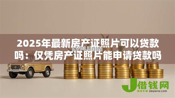 2025年最新房产证照片可以贷款吗:仅凭房产证照片能申请贷款吗 2025年最新房产证照片可以贷款吗:仅凭房产证照片能申请贷款吗