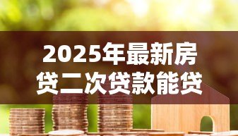 2025年最新房贷二次贷款能贷多少：房产二次抵押最高可贷额度是多少