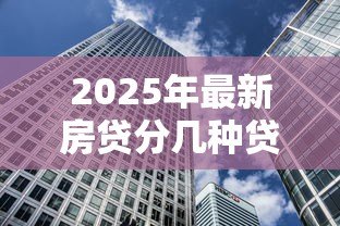 2025年最新房贷分几种贷款：房贷有哪些常见贷款类型