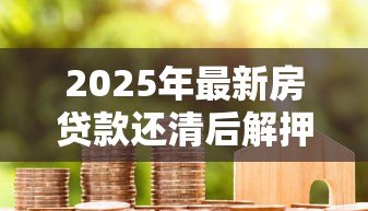 2025年最新房贷款还清后解押流程:房贷结清后如何解除房产抵押 2025年最新房贷款还清后解押流程:房贷结清后如何解除房产抵押