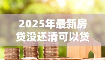 2025年最新房贷没还清可以贷款吗：未结清房贷能否再次申请贷款