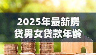 2025年最新房贷男女贷款年龄限制：男女申请房贷最高年龄是多少