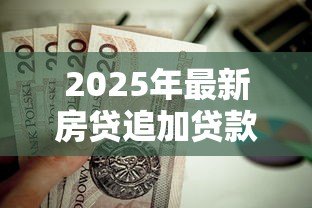 2025年最新房贷追加贷款怎么贷的:房贷如何申请增加贷款额度 2025年最新房贷追加贷款怎么贷的:房贷如何申请增加贷款额度