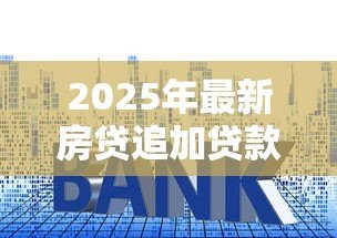 2025年最新房贷追加贷款怎么贷的:房贷如何申请增加贷款额度 2025年最新房贷追加贷款怎么贷的:房贷如何申请增加贷款额度