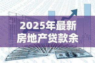2025年最新房地产贷款余额:房贷规模增长趋势如何 2025年最新房地产贷款余额:房贷规模增长趋势如何
