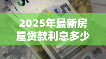 2025年最新房屋贷款利息多少:房贷利率2025年最新标准是多少? 2025年最新房屋贷款利息多少:房贷利率2025年最新标准是多少?