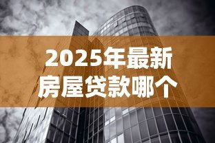2025年最新房屋贷款哪个银行好:申请房贷如何挑选最优惠的银行 2025年最新房屋贷款哪个银行好:申请房贷如何挑选最优惠的银行