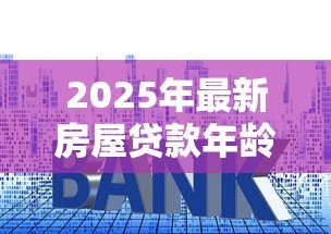 2025年最新房屋贷款年龄:贷款申请最大年龄限制是多少 2025年最新房屋贷款年龄:贷款申请最大年龄限制是多少