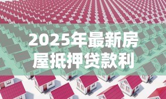 2025年最新房屋抵押贷款利率多少:2025年房产抵押贷款利息最低多少 2025年最新房屋抵押贷款利率多少:2025年房产抵押贷款利息最低多少