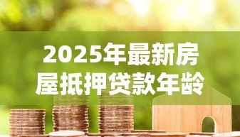 2025年最新房屋抵押贷款年龄限制：房贷年龄要求是什么