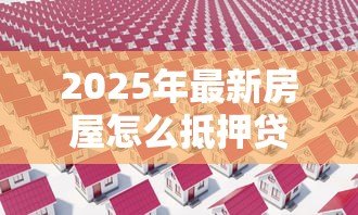 2025年最新房屋怎么抵押贷款：如何办理房屋抵押贷款