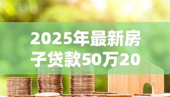 2025年最新房子贷款50万20年月供多少:50万房贷分20年还每月需支付多少 2025年最新房子贷款50万20年月供多少:50万房贷分20年还每月需支付多少
