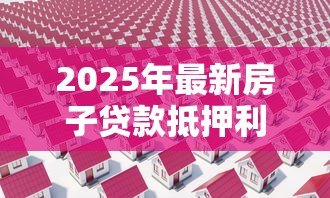 2025年最新房子贷款抵押利息多少:房产抵押贷款利率最新行情如何 2025年最新房子贷款抵押利息多少:房产抵押贷款利率最新行情如何