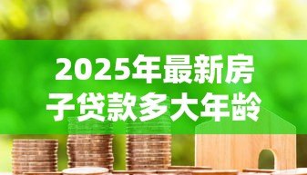 2025年最新房子贷款多大年龄限制：房贷年龄上限是多少