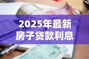 2025年最新房子贷款利息:房贷利率如何计算才划算 2025年最新房子贷款利息:房贷利率如何计算才划算