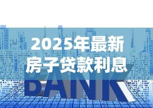 2025年最新房子贷款利息:房贷利率如何计算才划算 2025年最新房子贷款利息:房贷利率如何计算才划算
