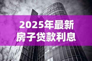 2025年最新房子贷款利息多少：2025年房贷利率最低能到多少