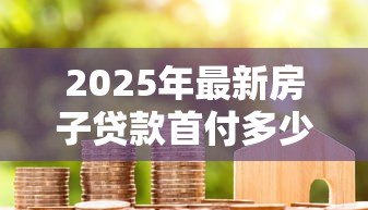 2025年最新房子贷款首付多少：购房首付款比例最低要求是多少