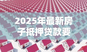 2025年最新房子抵押贷款要多久：房产抵押贷款审批周期有多长