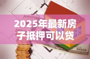 2025年最新房子抵押可以贷款多少：房产抵押最高能贷出多少金额