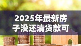 2025年最新房子没还清贷款可以卖吗:贷款未清如何卖掉抵押房产 2025年最新房子没还清贷款可以卖吗:贷款未清如何卖掉抵押房产