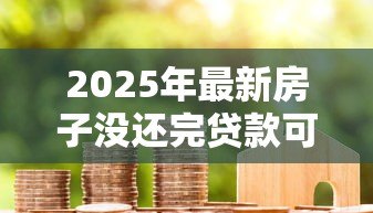 2025年最新房子没还完贷款可以卖吗：房贷未结清如何出售房产