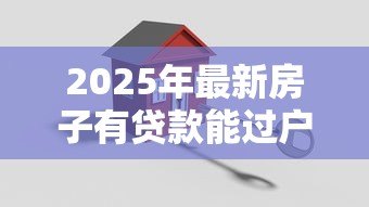 2025年最新房子有贷款能过户吗：未还清房贷如何办理房产过户
