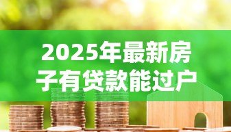 2025年最新房子有贷款能过户吗：未还清房贷如何办理房产过户
