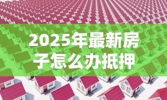 2025年最新房子怎么办抵押贷款:房产抵押贷款全流程详解 2025年最新房子怎么办抵押贷款:房产抵押贷款全流程详解