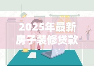 2025年最新房子装修贷款怎么办理:如何申请房屋装修贷款 2025年最新房子装修贷款怎么办理:如何申请房屋装修贷款
