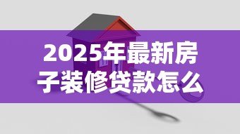 2025年最新房子装修贷款怎么办理:如何申请房屋装修贷款 2025年最新房子装修贷款怎么办理:如何申请房屋装修贷款